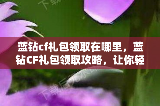 蓝钻cf礼包领取在哪里,蓝钻CF礼包领取攻略,让你轻松获取独家福利! 蓝钻cf礼包领取在哪里,蓝钻CF礼包领取攻略,让你轻松获取独家福利!