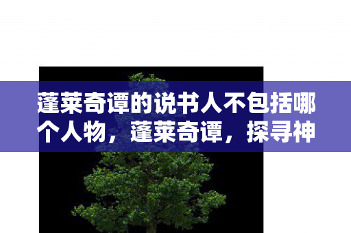 蓬莱奇谭的说书人不包括哪个人物,蓬莱奇谭,探寻神话之地的神秘面纱 蓬莱奇谭的说书人不包括哪个人物,蓬莱奇谭,探寻神话之地的神秘面纱