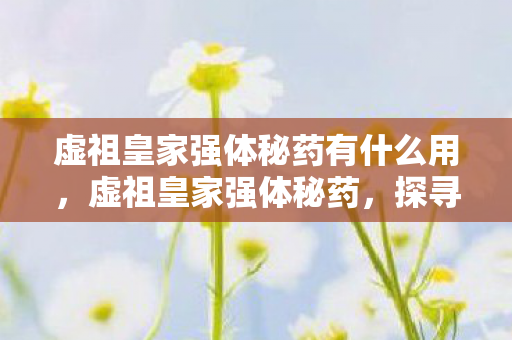 虚祖皇家强体秘药有什么用,虚祖皇家强体秘药,探寻古老的神秘力量 虚祖皇家强体秘药有什么用,虚祖皇家强体秘药,探寻古老的神秘力量