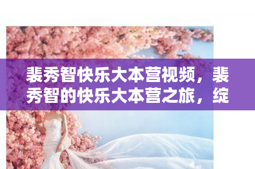 裴秀智快乐大本营视频,裴秀智的快乐大本营之旅,绽放的青春光彩 裴秀智快乐大本营视频,裴秀智的快乐大本营之旅,绽放的青春光彩