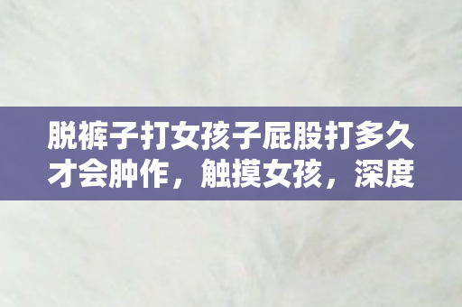 脱裤子打女孩子屁股打多久才会肿作，触摸女孩，深度探讨性别接触与社会认知的微妙关系