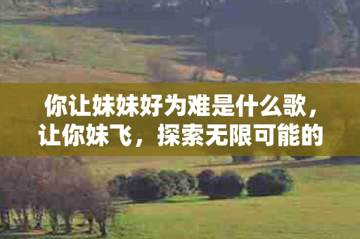 你让妹妹好为难是什么歌,让你妹飞,探索无限可能的冒险之旅 你让妹妹好为难是什么歌,让你妹飞,探索无限可能的冒险之旅