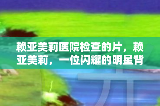 赖亚美莉医院检查的片,赖亚美莉,一位闪耀的明星背后的故事 赖亚美莉医院检查的片,赖亚美莉,一位闪耀的明星背后的故事