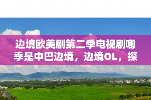 边境欧美剧第二季电视剧哪季是中巴边境,边境OL,探索未知世界的奇幻之旅 边境欧美剧第二季电视剧哪季是中巴边境,边境OL,探索未知世界的奇幻之旅
