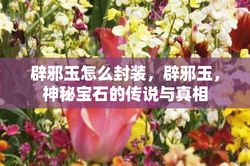 辟邪玉怎么封装，辟邪玉，神秘宝石的传说与真相
