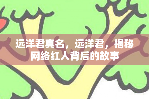 远洋君真名,远洋君,揭秘网络红人背后的故事 远洋君真名,远洋君,揭秘网络红人背后的故事