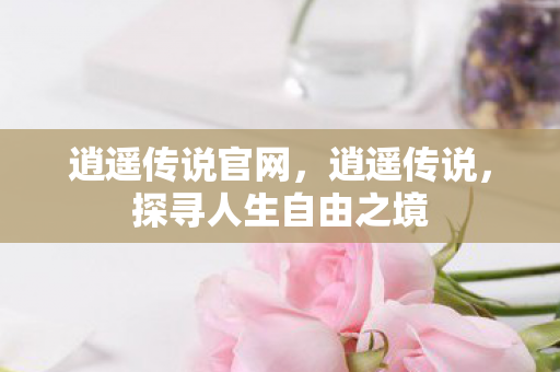逍遥传说官网，逍遥传说，探寻人生自由之境