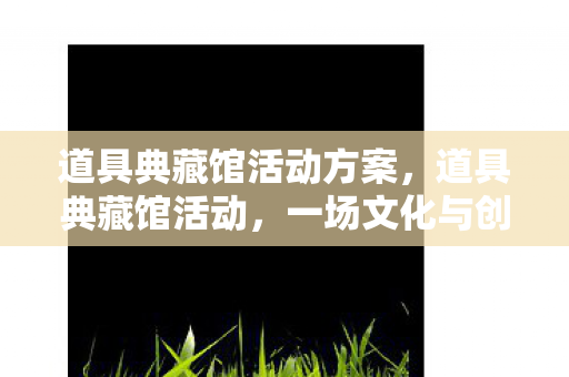 道具典藏馆活动方案,道具典藏馆活动,一场文化与创意的盛宴 道具典藏馆活动方案,道具典藏馆活动,一场文化与创意的盛宴