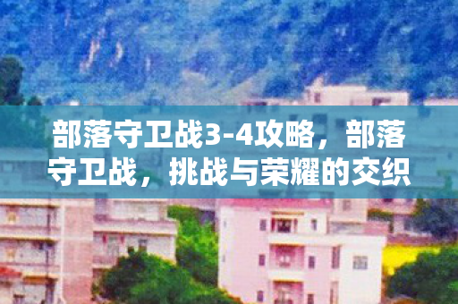 部落守卫战3-4攻略,部落守卫战,挑战与荣耀的交织篇章(第3-5章) 部落守卫战3-4攻略,部落守卫战,挑战与荣耀的交织篇章(第3-5章)