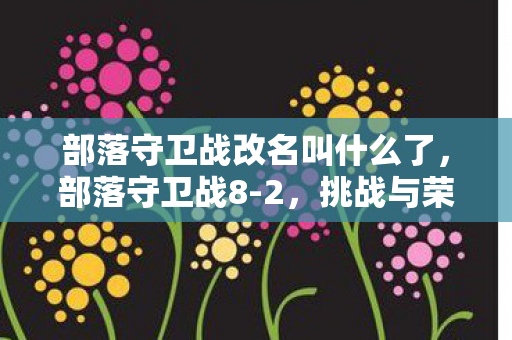 部落守卫战改名叫什么了,部落守卫战8-2,挑战与荣耀的交织 部落守卫战改名叫什么了,部落守卫战8-2,挑战与荣耀的交织