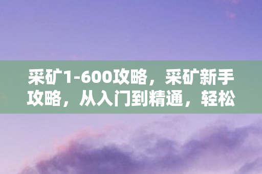 采矿1-600攻略,采矿新手攻略,从入门到精通,轻松提升采矿技能等级(1-600) 采矿1-600攻略,采矿新手攻略,从入门到精通,轻松提升采矿技能等级(1-600)
