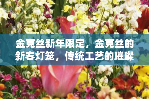 金克丝新年限定,金克丝的新春灯笼,传统工艺的璀璨再现与现代文化的融合 金克丝新年限定,金克丝的新春灯笼,传统工艺的璀璨再现与现代文化的融合