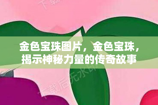 金色宝珠图片,金色宝珠,揭示神秘力量的传奇故事 金色宝珠图片,金色宝珠,揭示神秘力量的传奇故事