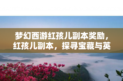 梦幻西游红孩儿副本奖励,红孩儿副本,探寻宝藏与英雄之路的丰厚奖励 梦幻西游红孩儿副本奖励,红孩儿副本,探寻宝藏与英雄之路的丰厚奖励