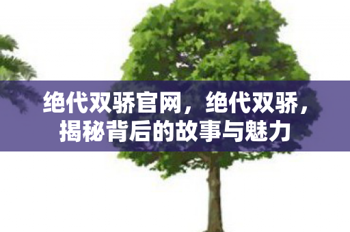 绝代双骄官网,绝代双骄,揭秘背后的故事与魅力 绝代双骄官网,绝代双骄,揭秘背后的故事与魅力