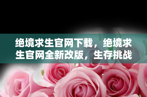 绝境求生官网下载,绝境求生官网全新改版,生存挑战更刺激! 绝境求生官网下载,绝境求生官网全新改版,生存挑战更刺激!