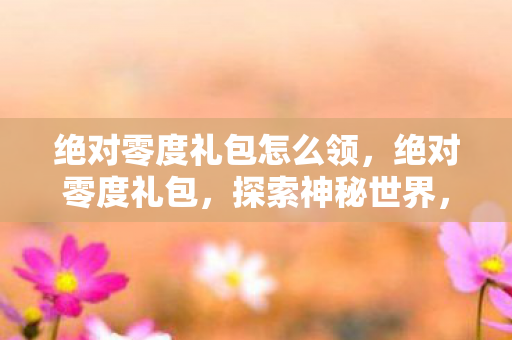 绝对零度礼包怎么领,绝对零度礼包,探索神秘世界,体验前所未有的惊喜 绝对零度礼包怎么领,绝对零度礼包,探索神秘世界,体验前所未有的惊喜