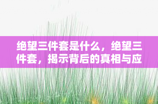 绝望三件套是什么,绝望三件套,揭示背后的真相与应对之道 绝望三件套是什么,绝望三件套,揭示背后的真相与应对之道