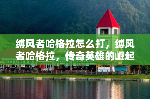 缚风者哈格拉怎么打,缚风者哈格拉,传奇英雄的崛起与挑战 缚风者哈格拉怎么打,缚风者哈格拉,传奇英雄的崛起与挑战