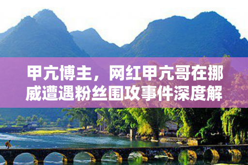 甲亢博主，网红甲亢哥在挪威遭遇粉丝围攻事件深度解析