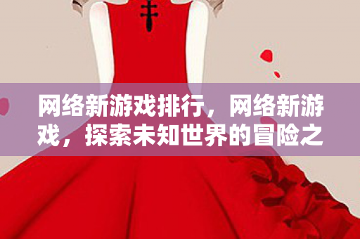 网络新游戏排行,网络新游戏,探索未知世界的冒险之旅 网络新游戏排行,网络新游戏,探索未知世界的冒险之旅