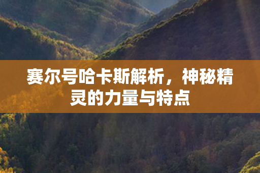赛尔号哈卡斯解析,神秘精灵的力量与特点 赛尔号哈卡斯解析,神秘精灵的力量与特点