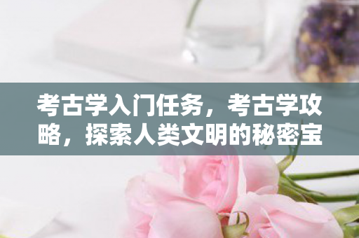 考古学入门任务,考古学攻略,探索人类文明的秘密宝藏 考古学入门任务,考古学攻略,探索人类文明的秘密宝藏