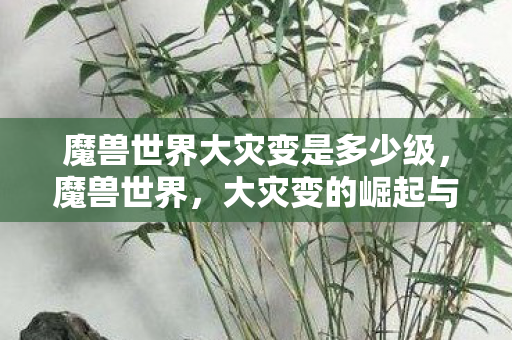 魔兽世界大灾变是多少级,魔兽世界,大灾变的崛起与挑战 魔兽世界大灾变是多少级,魔兽世界,大灾变的崛起与挑战