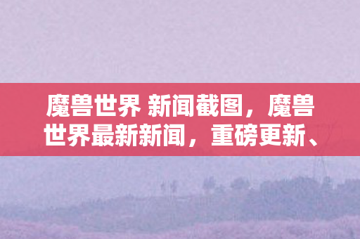 魔兽世界 新闻截图,魔兽世界最新新闻,重磅更新、玩家社区动态与未来展望 魔兽世界 新闻截图,魔兽世界最新新闻,重磅更新、玩家社区动态与未来展望