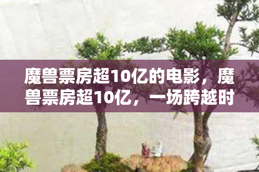 魔兽票房超10亿的电影,魔兽票房超10亿,一场跨越时空的游戏电影盛宴 魔兽票房超10亿的电影,魔兽票房超10亿,一场跨越时空的游戏电影盛宴