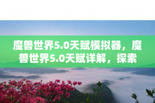 魔兽世界5.0天赋模拟器,魔兽世界5.0天赋详解,探索全新的天赋系统魅力 魔兽世界5.0天赋模拟器,魔兽世界5.0天赋详解,探索全新的天赋系统魅力