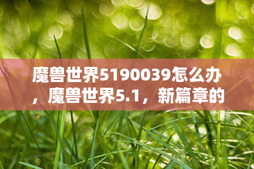 魔兽世界5190039怎么办,魔兽世界5.1,新篇章的开启与深度解析 魔兽世界5190039怎么办,魔兽世界5.1,新篇章的开启与深度解析