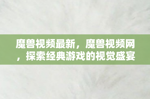 魔兽视频最新,魔兽视频网,探索经典游戏的视觉盛宴 魔兽视频最新,魔兽视频网,探索经典游戏的视觉盛宴