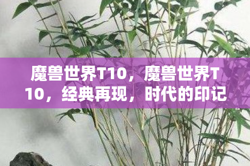 魔兽世界T10,魔兽世界T10,经典再现,时代的印记 魔兽世界T10,魔兽世界T10,经典再现,时代的印记