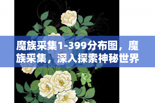 魔族采集1-399分布图，魔族采集，深入探索神秘世界的奇异之旅