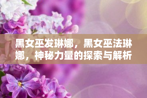 黑女巫发琳娜,黑女巫法琳娜,神秘力量的探索与解析 黑女巫发琳娜,黑女巫法琳娜,神秘力量的探索与解析
