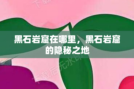 黑石岩窟在哪里,黑石岩窟的隐秘之地 黑石岩窟在哪里,黑石岩窟的隐秘之地