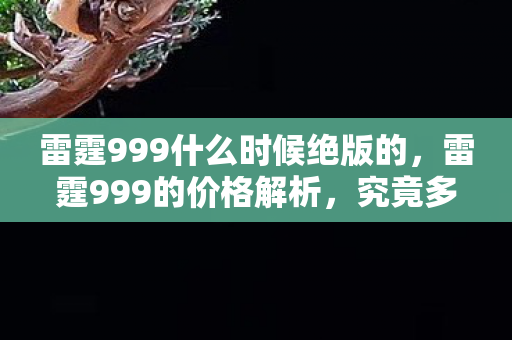 雷霆999什么时候绝版的,雷霆999的价格解析,究竟多少钱? 雷霆999什么时候绝版的,雷霆999的价格解析,究竟多少钱?