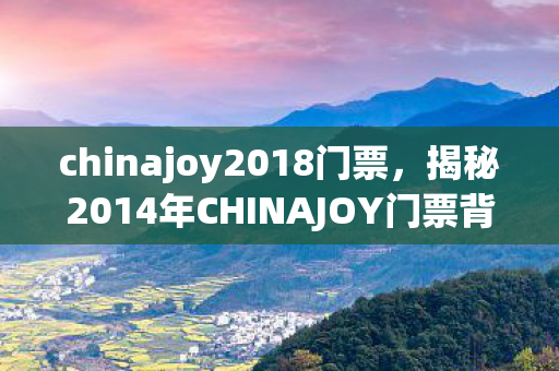 chinajoy2018门票,揭秘2014年CHINAJOY门票背后的故事 chinajoy2018门票,揭秘2014年CHINAJOY门票背后的故事