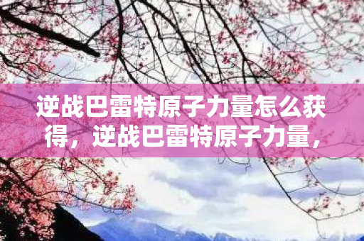 逆战巴雷特原子力量怎么获得,逆战巴雷特原子力量,揭秘其背后的故事与独特魅力 逆战巴雷特原子力量怎么获得,逆战巴雷特原子力量,揭秘其背后的故事与独特魅力