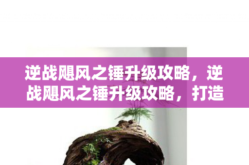 逆战飓风之锤升级攻略,逆战飓风之锤升级攻略,打造全新强力武器! 逆战飓风之锤升级攻略,逆战飓风之锤升级攻略,打造全新强力武器!