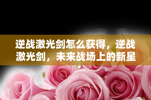逆战激光剑怎么获得,逆战激光剑,未来战场上的新星 逆战激光剑怎么获得,逆战激光剑,未来战场上的新星