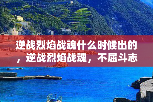 逆战烈焰战魂什么时候出的,逆战烈焰战魂,不屈斗志与战火重燃的辉煌篇章 逆战烈焰战魂什么时候出的,逆战烈焰战魂,不屈斗志与战火重燃的辉煌篇章