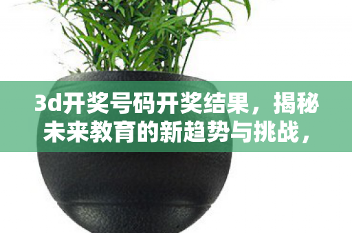3d开奖号码开奖结果,揭秘未来教育的新趋势与挑战,自适应学习技术的崛起与应对之道 3d开奖号码开奖结果,揭秘未来教育的新趋势与挑战,自适应学习技术的崛起与应对之道