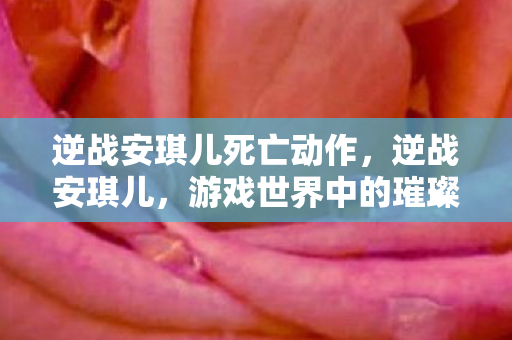 逆战安琪儿死亡动作,逆战安琪儿,游戏世界中的璀璨明星 逆战安琪儿死亡动作,逆战安琪儿,游戏世界中的璀璨明星