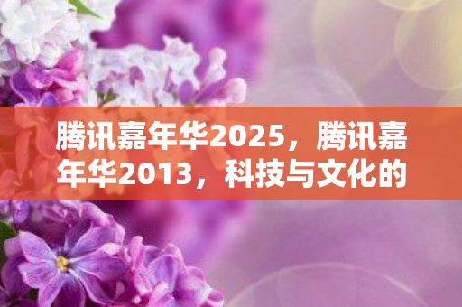 腾讯嘉年华2025,腾讯嘉年华2013,科技与文化的盛宴 腾讯嘉年华2025,腾讯嘉年华2013,科技与文化的盛宴