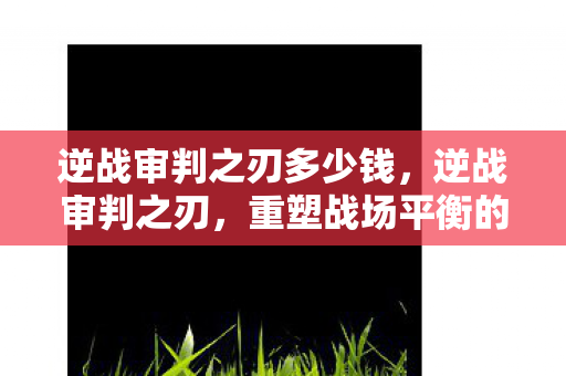 逆战审判之刃多少钱,逆战审判之刃,重塑战场平衡的力量之源 逆战审判之刃多少钱,逆战审判之刃,重塑战场平衡的力量之源