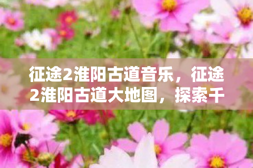 征途2淮阳古道音乐,征途2淮阳古道大地图,探索千年古道的魅力之旅 征途2淮阳古道音乐,征途2淮阳古道大地图,探索千年古道的魅力之旅