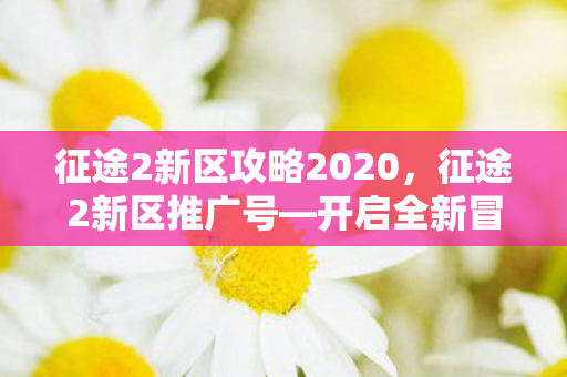 征途2新区攻略2020,征途2新区推广号—开启全新冒险之旅 征途2新区攻略2020,征途2新区推广号—开启全新冒险之旅
