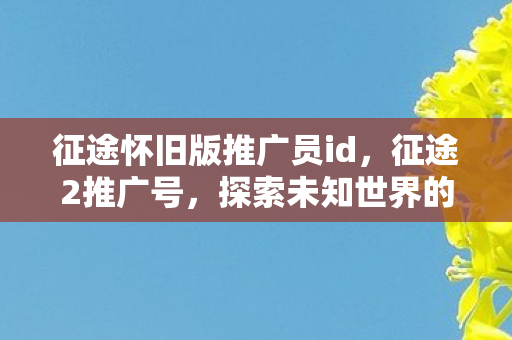 征途怀旧版推广员id,征途2推广号,探索未知世界的号角再次吹响 征途怀旧版推广员id,征途2推广号,探索未知世界的号角再次吹响